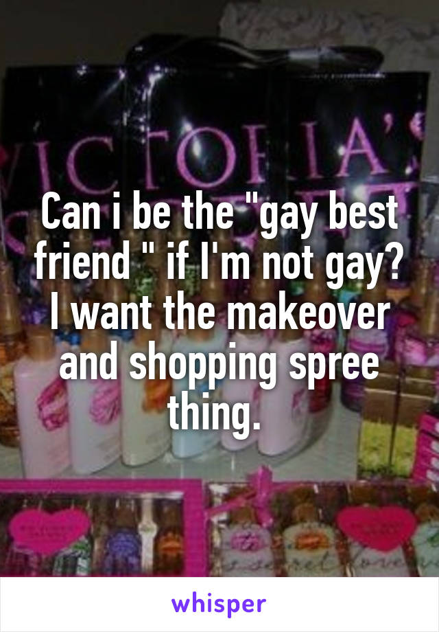 Can i be the "gay best friend " if I'm not gay? I want the makeover and shopping spree thing. 