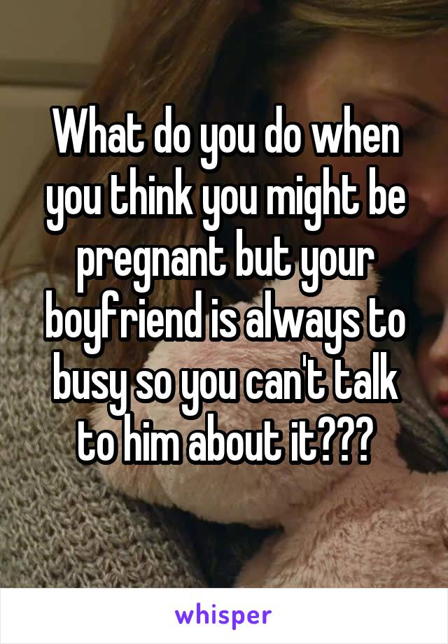 What do you do when you think you might be pregnant but your boyfriend is always to busy so you can't talk to him about it???
