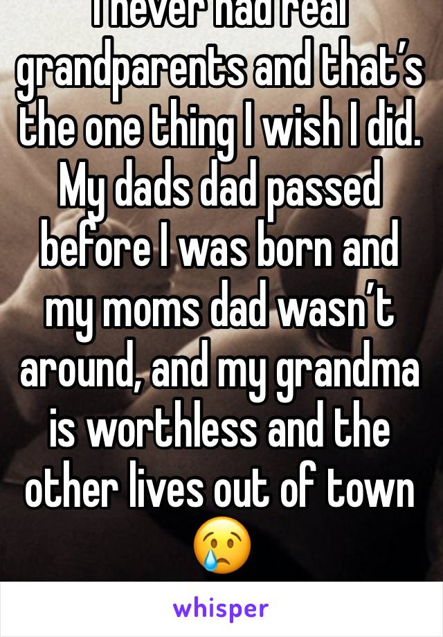 I never had real grandparents and that’s the one thing I wish I did. My dads dad passed before I was born and my moms dad wasn’t around, and my grandma is worthless and the other lives out of town 😢
