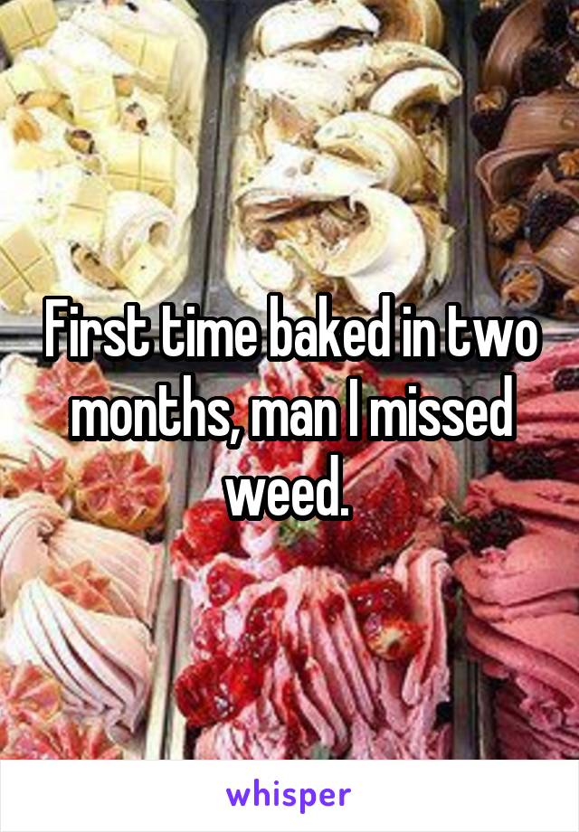 First time baked in two months, man I missed weed. 