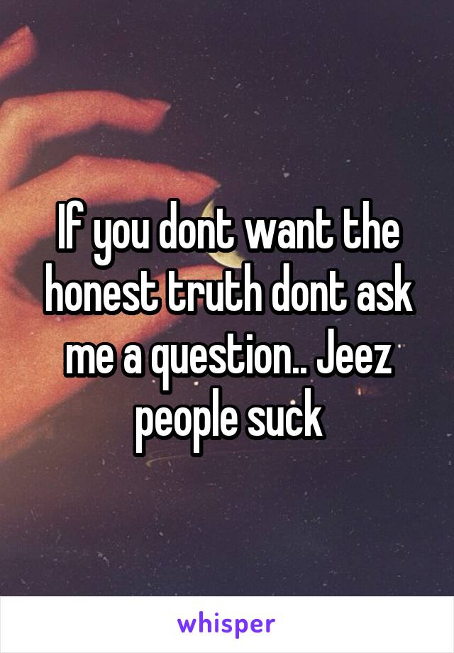 If you dont want the honest truth dont ask me a question.. Jeez people suck