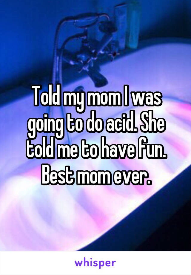 Told my mom I was going to do acid. She told me to have fun. Best mom ever.
