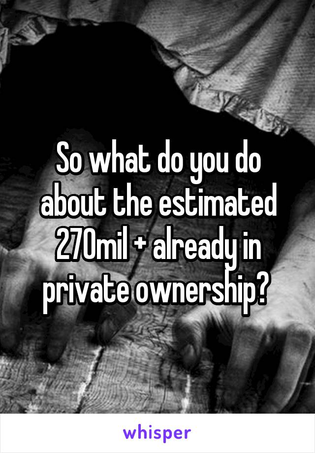 So what do you do about the estimated 270mil + already in private ownership? 