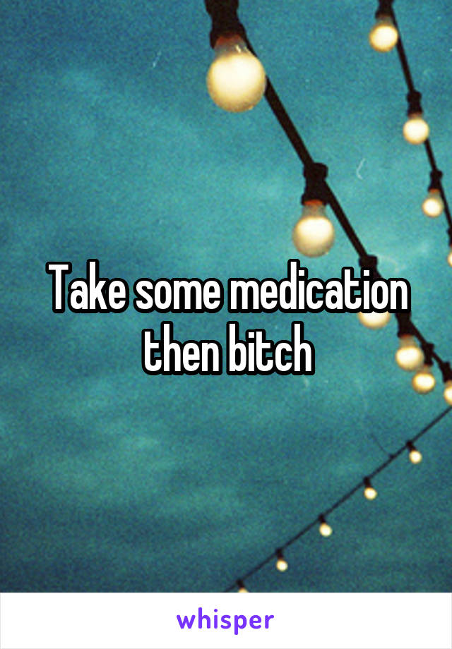 Take some medication then bitch