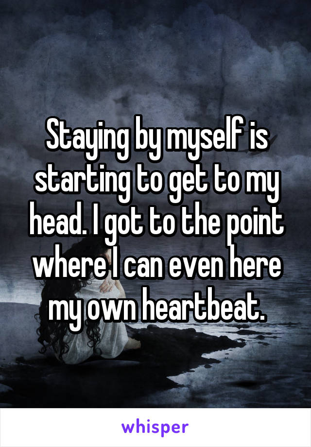 Staying by myself is starting to get to my head. I got to the point where I can even here my own heartbeat.