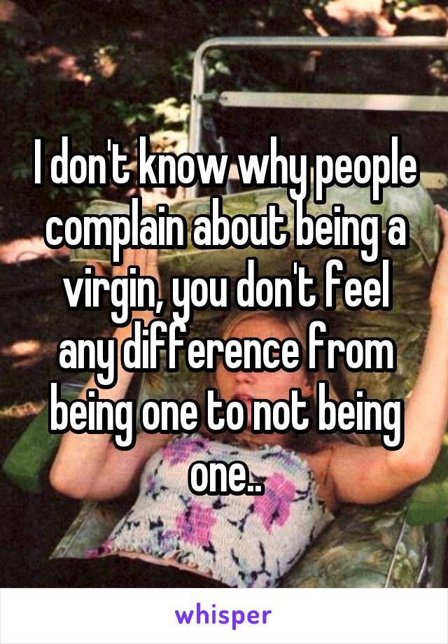 I don't know why people complain about being a virgin, you don't feel any difference from being one to not being one..