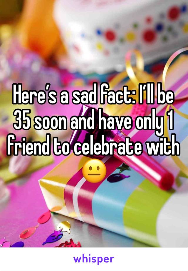 Here’s a sad fact: I’ll be 35 soon and have only 1 friend to celebrate with 😐