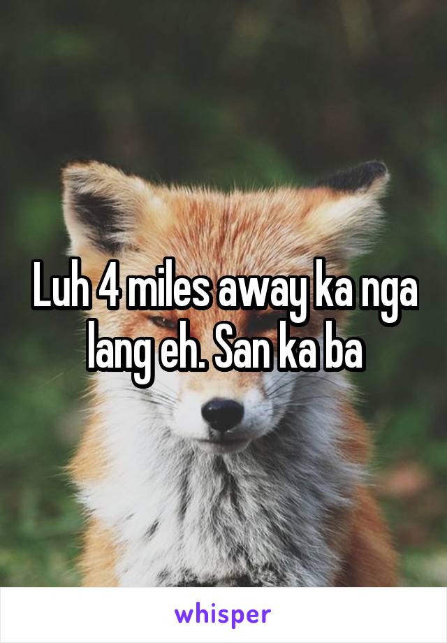 Luh 4 miles away ka nga lang eh. San ka ba