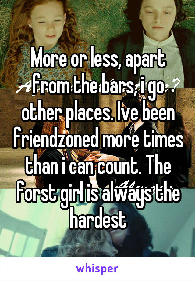 More or less, apart from the bars, i go other places. Ive been friendzoned more times than i can count. The forst girl is always the hardest