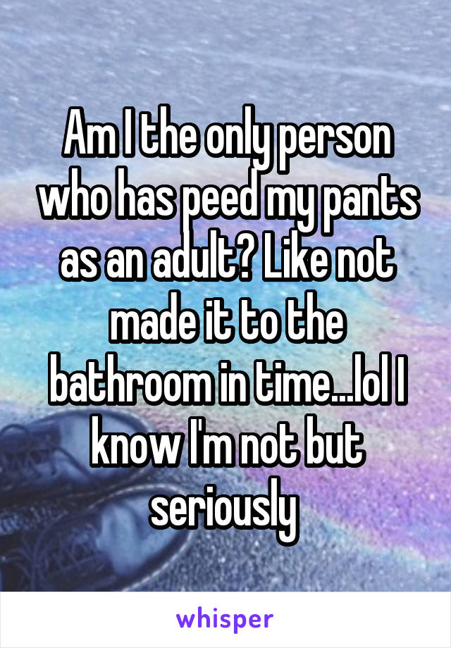 Am I the only person who has peed my pants as an adult? Like not made it to the bathroom in time...lol I know I'm not but seriously 