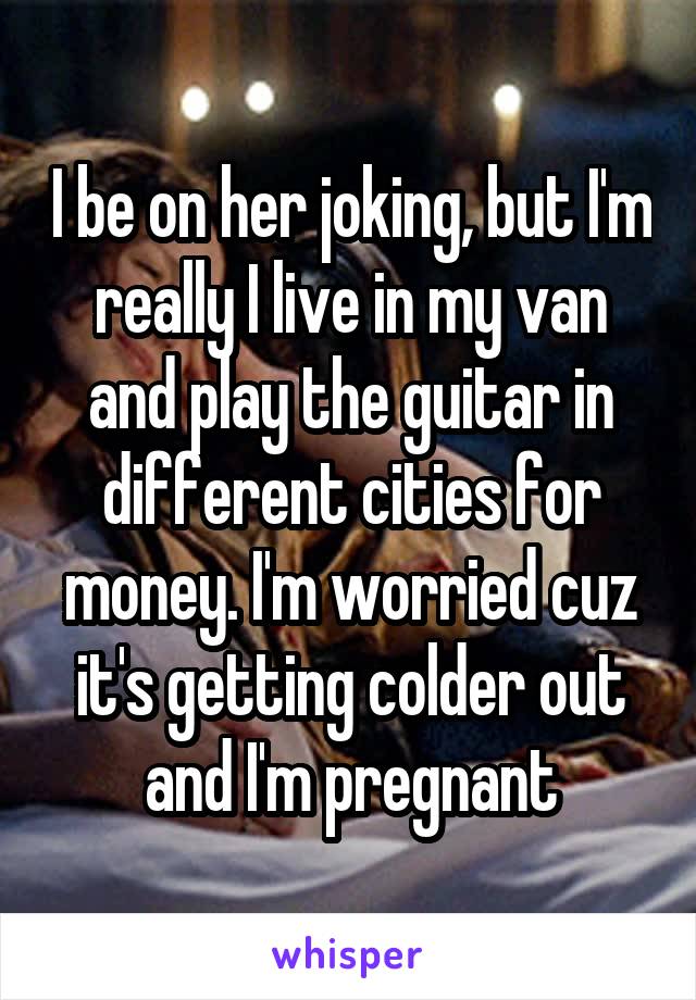 I be on her joking, but I'm really I live in my van and play the guitar in different cities for money. I'm worried cuz it's getting colder out and I'm pregnant
