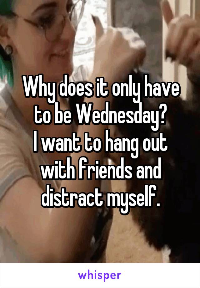 Why does it only have to be Wednesday?
I want to hang out with friends and distract myself.