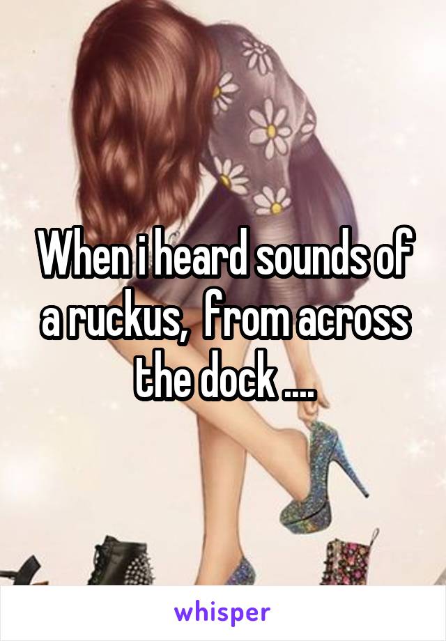When i heard sounds of a ruckus,  from across the dock ....