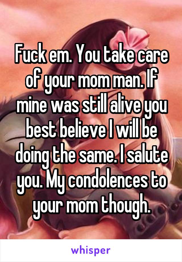 Fuck em. You take care of your mom man. If mine was still alive you best believe I will be doing the same. I salute you. My condolences to your mom though.