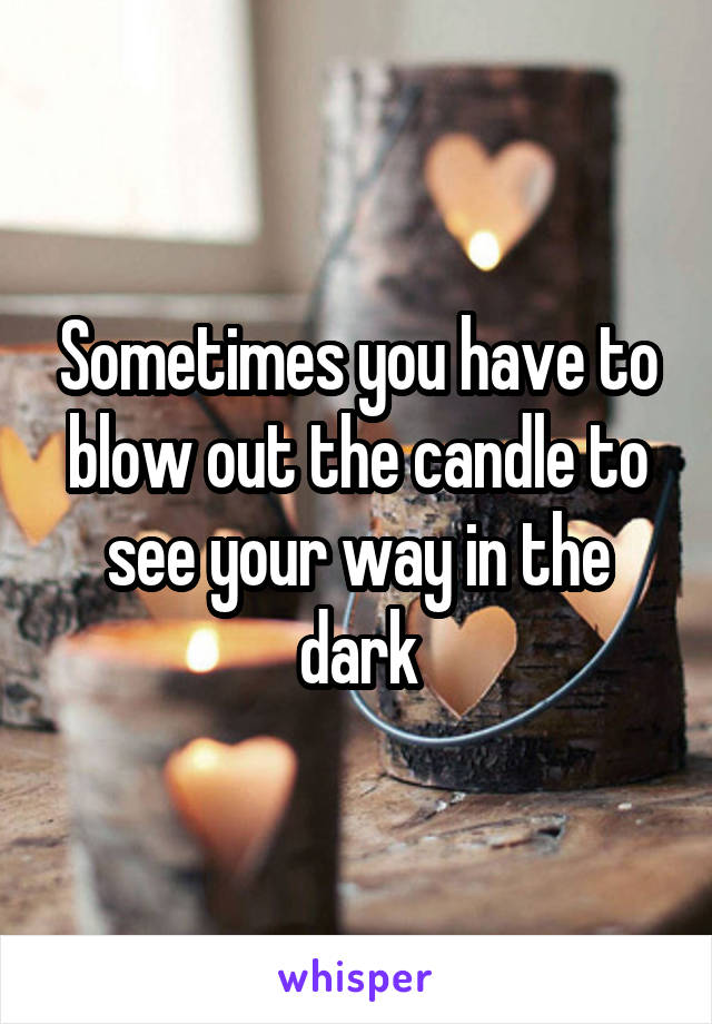 Sometimes you have to blow out the candle to see your way in the dark