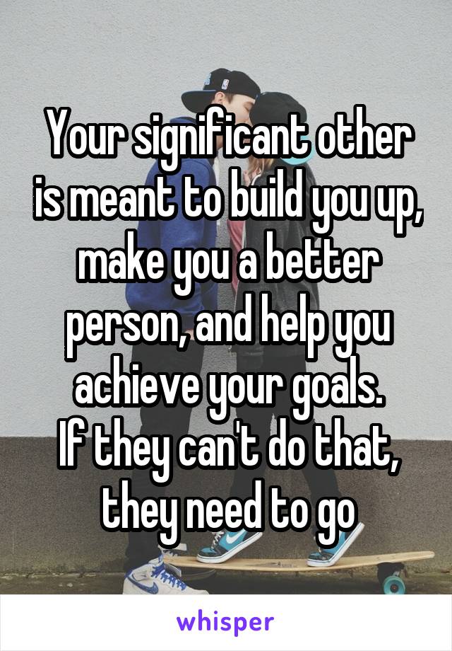 Your significant other is meant to build you up, make you a better person, and help you achieve your goals.
If they can't do that, they need to go