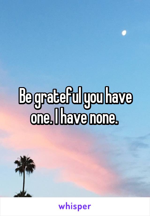Be grateful you have one. I have none. 