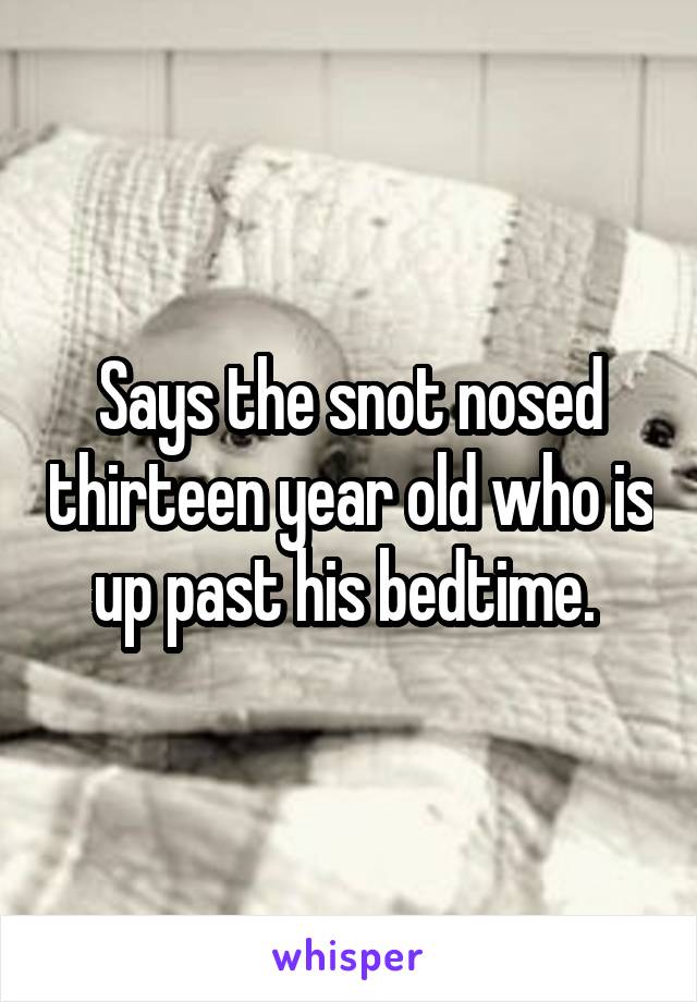 Says the snot nosed thirteen year old who is up past his bedtime. 