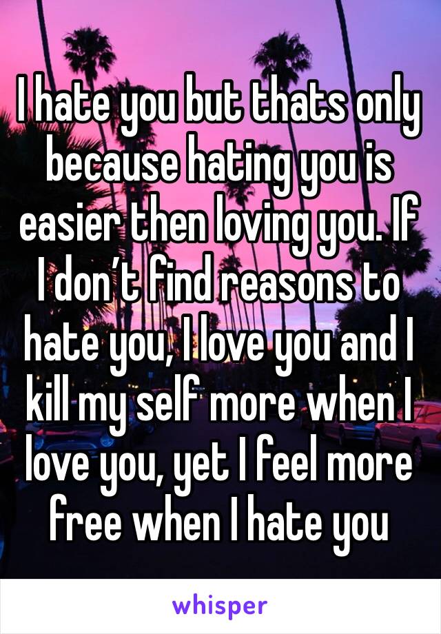 I hate you but thats only because hating you is easier then loving you. If I don’t find reasons to hate you, I love you and I kill my self more when I love you, yet I feel more free when I hate you 