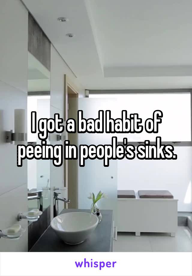 I got a bad habit of peeing in people's sinks.