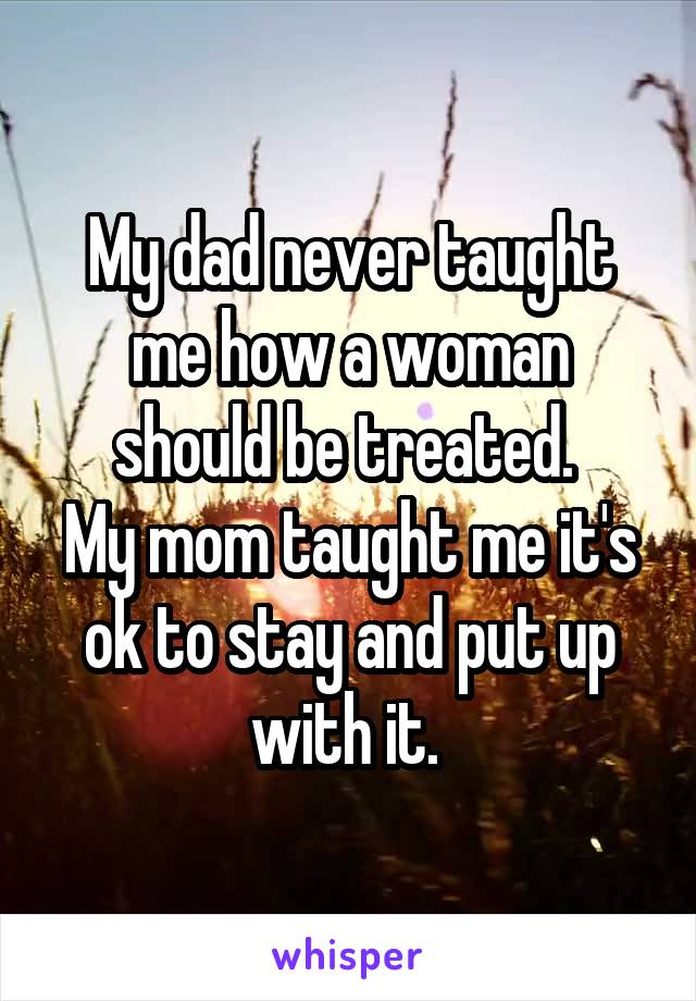 My dad never taught me how a woman should be treated. 
My mom taught me it's ok to stay and put up with it. 