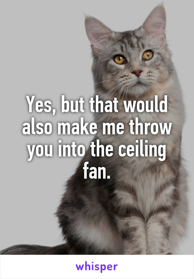 Yes, but that would also make me throw you into the ceiling fan.