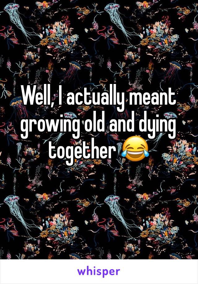 Well, I actually meant growing old and dying together 😂