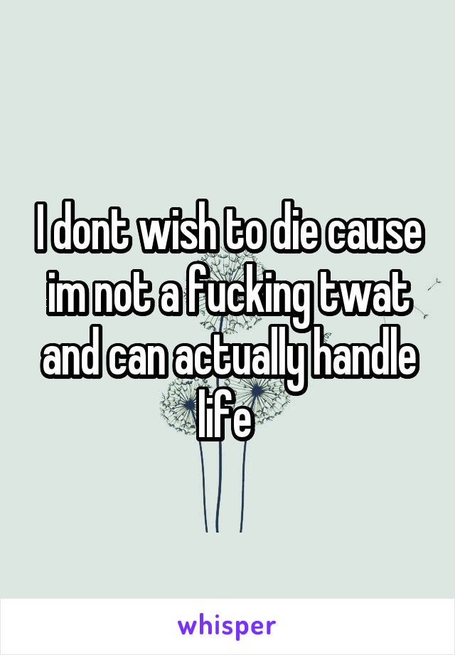I dont wish to die cause im not a fucking twat and can actually handle life 