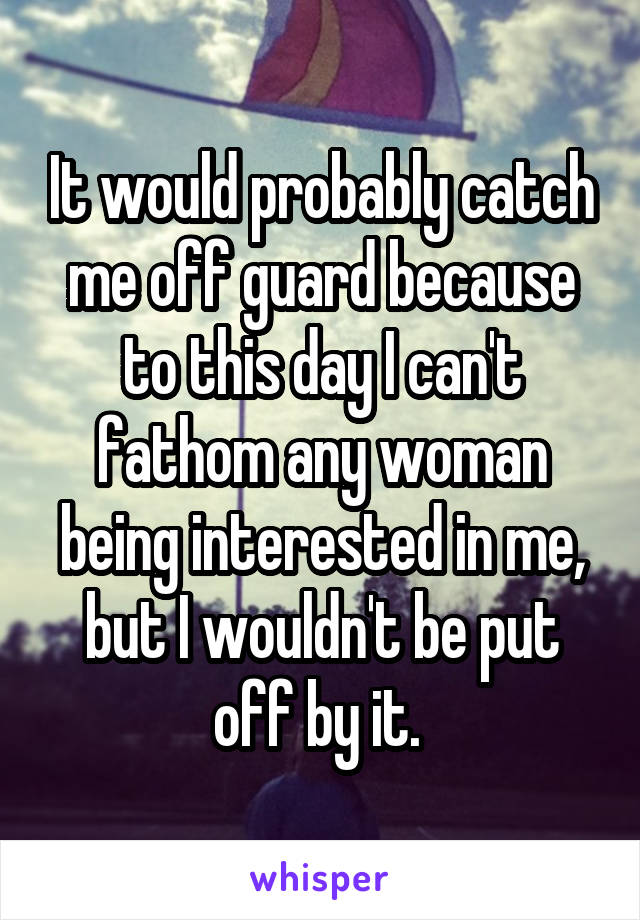 It would probably catch me off guard because to this day I can't fathom any woman being interested in me, but I wouldn't be put off by it. 