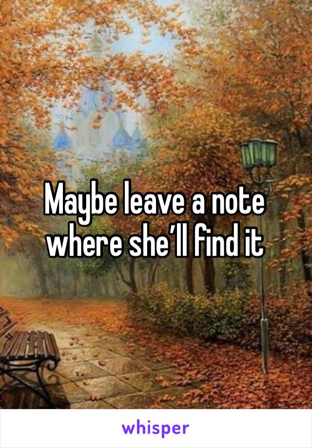 Maybe leave a note where she’ll find it 