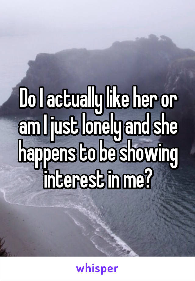 Do I actually like her or am I just lonely and she happens to be showing interest in me?