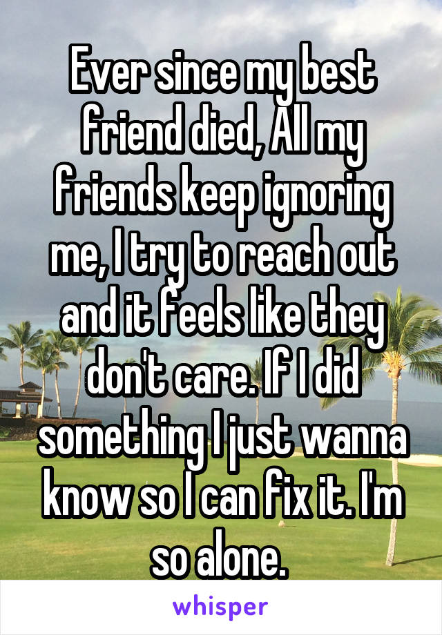 Ever since my best friend died, All my friends keep ignoring me, I try to reach out and it feels like they don't care. If I did something I just wanna know so I can fix it. I'm so alone. 