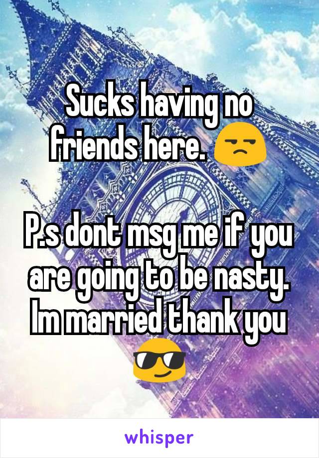 Sucks having no friends here. 😒

P.s dont msg me if you are going to be nasty. Im married thank you😎