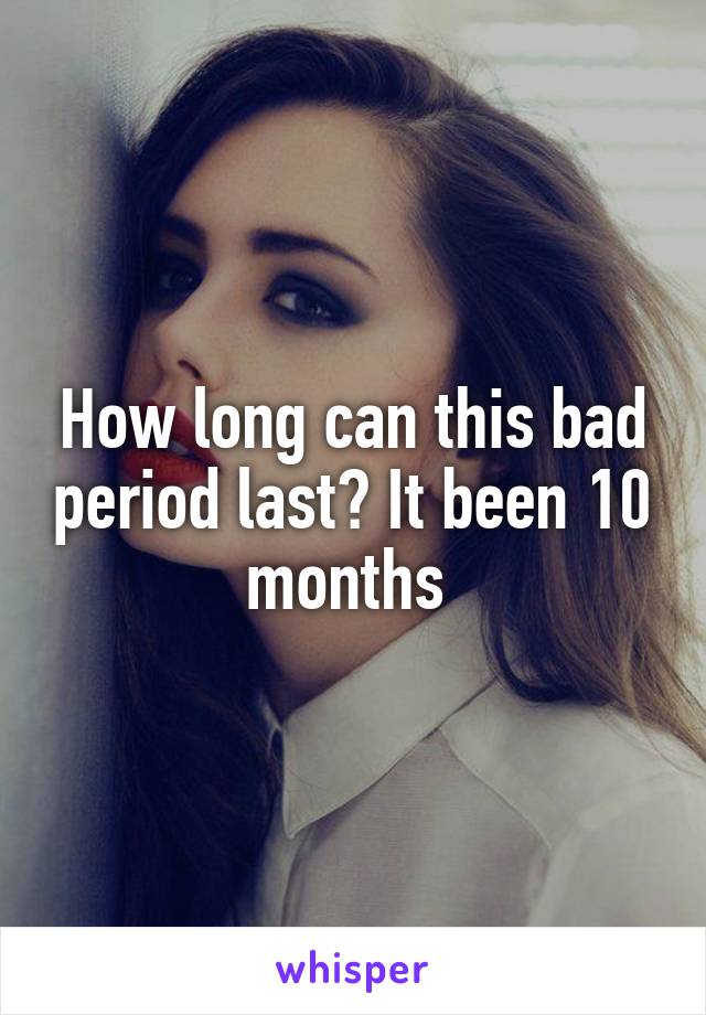 How long can this bad period last? It been 10 months 