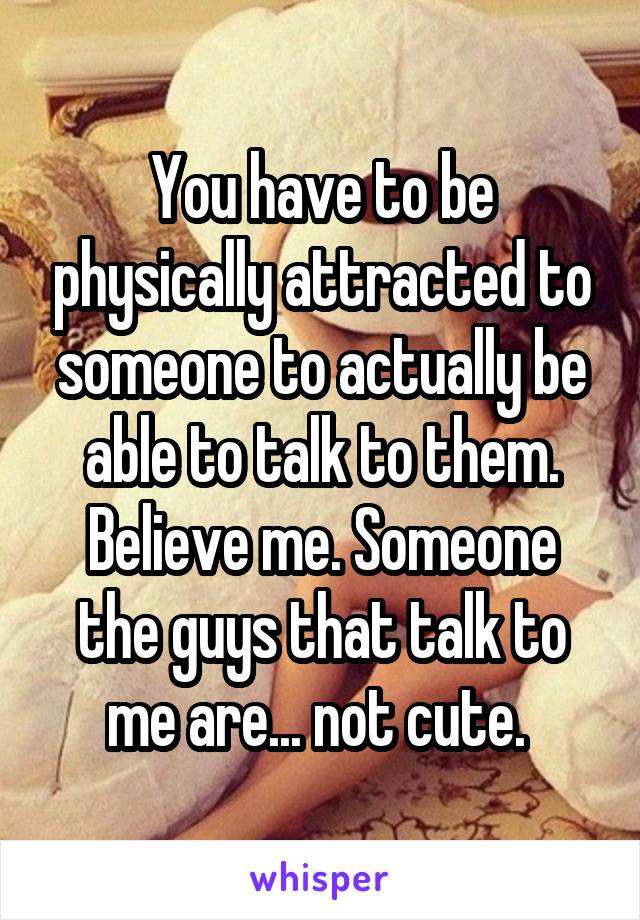 You have to be physically attracted to someone to actually be able to talk to them. Believe me. Someone the guys that talk to me are... not cute. 