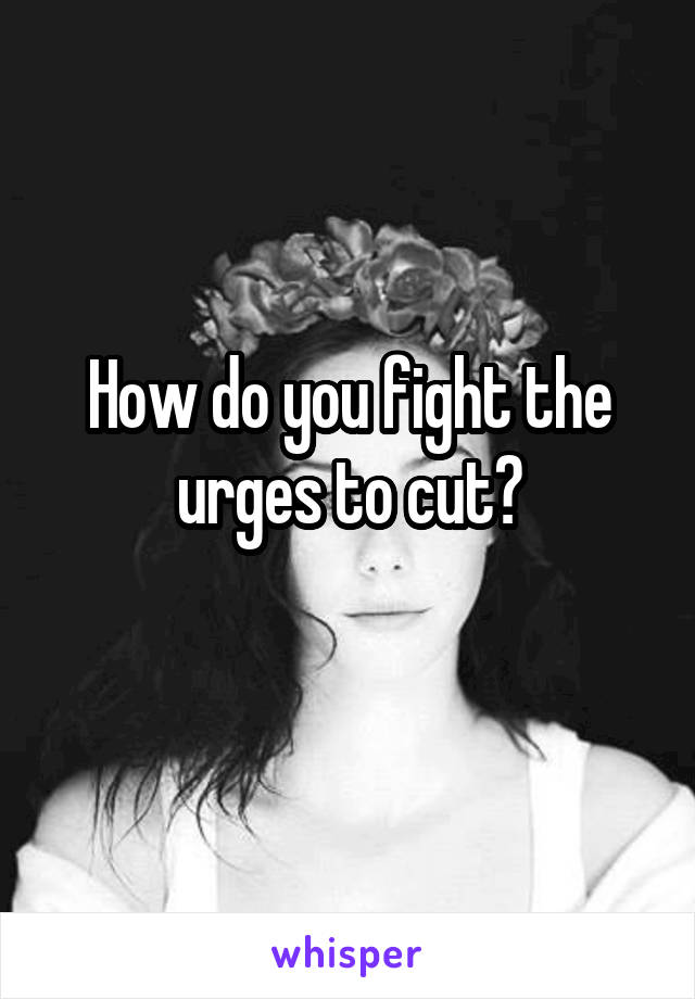 How do you fight the urges to cut?
