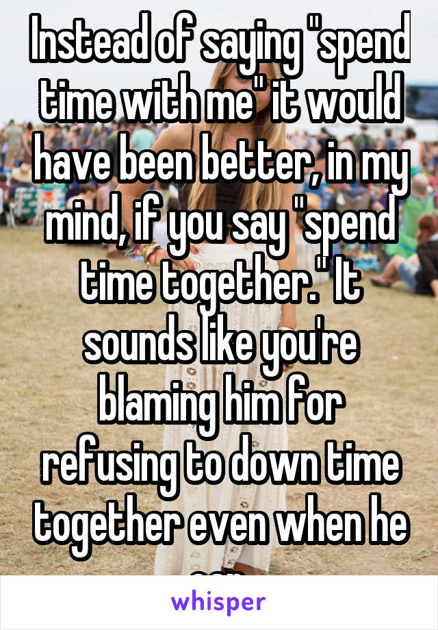Instead of saying "spend time with me" it would have been better, in my mind, if you say "spend time together." It sounds like you're blaming him for refusing to down time together even when he can.