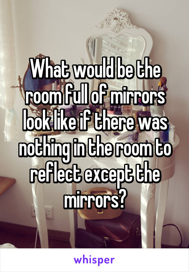 What would be the room full of mirrors look like if there was nothing in the room to reflect except the mirrors?