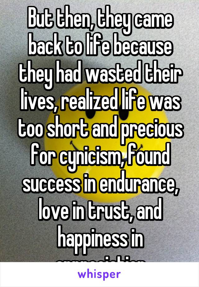 But then, they came back to life because they had wasted their lives, realized life was too short and precious for cynicism, found success in endurance, love in trust, and happiness in appreciation