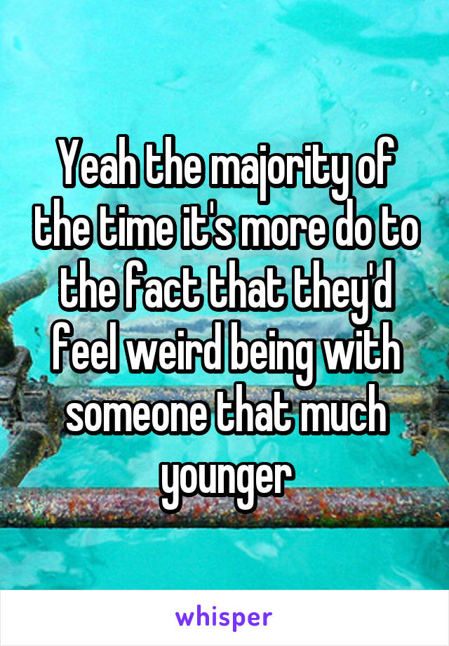 Yeah the majority of the time it's more do to the fact that they'd feel weird being with someone that much younger