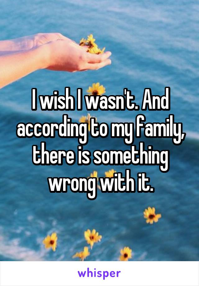 I wish I wasn't. And according to my family, there is something wrong with it.