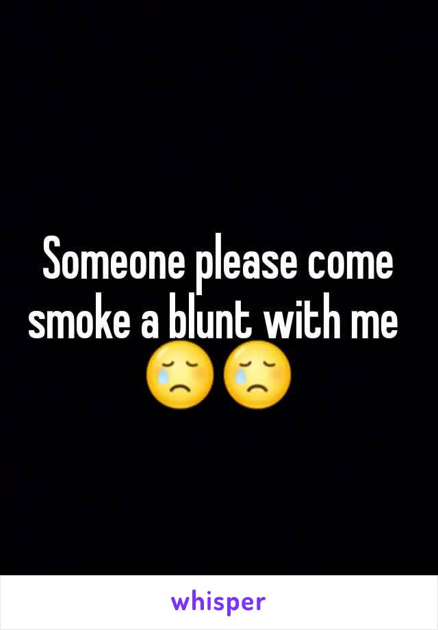Someone please come smoke a blunt with me 
😢😢