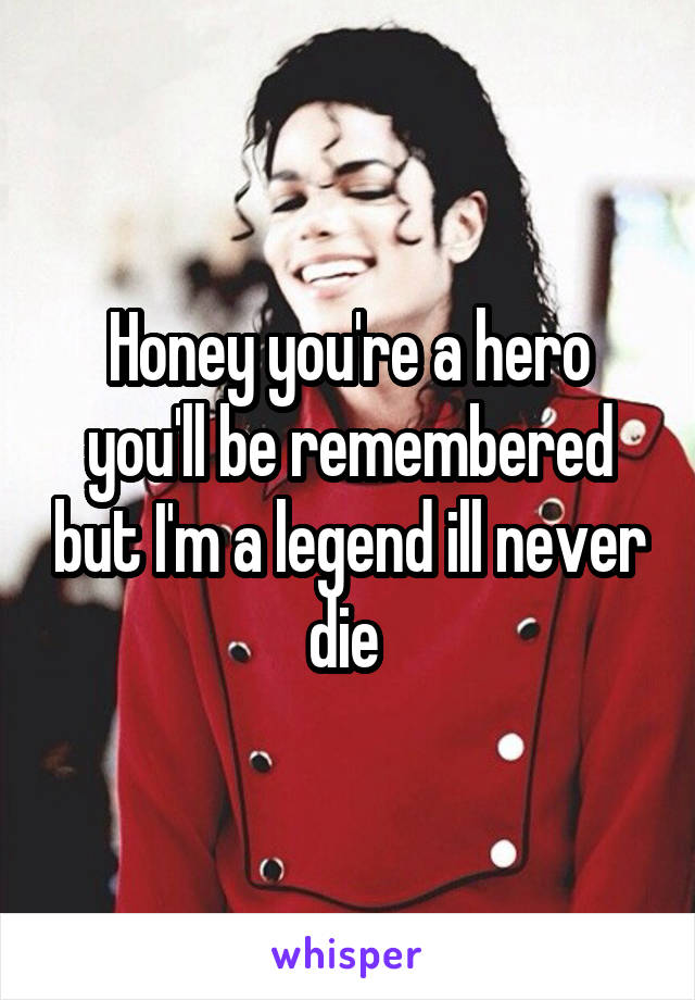 Honey you're a hero you'll be remembered but I'm a legend ill never die 