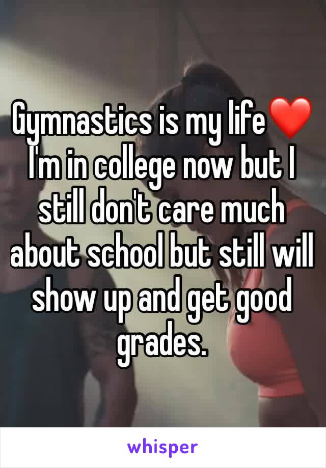Gymnastics is my life❤️ I'm in college now but I still don't care much about school but still will show up and get good grades.