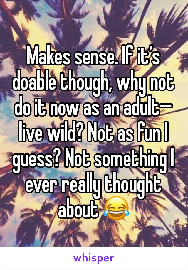 Makes sense. If it’s doable though, why not do it now as an adult—live wild? Not as fun I guess? Not something I ever really thought about 😂