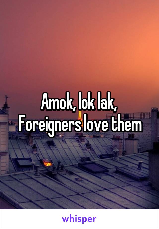 Amok, lok lak, 
Foreigners love them
