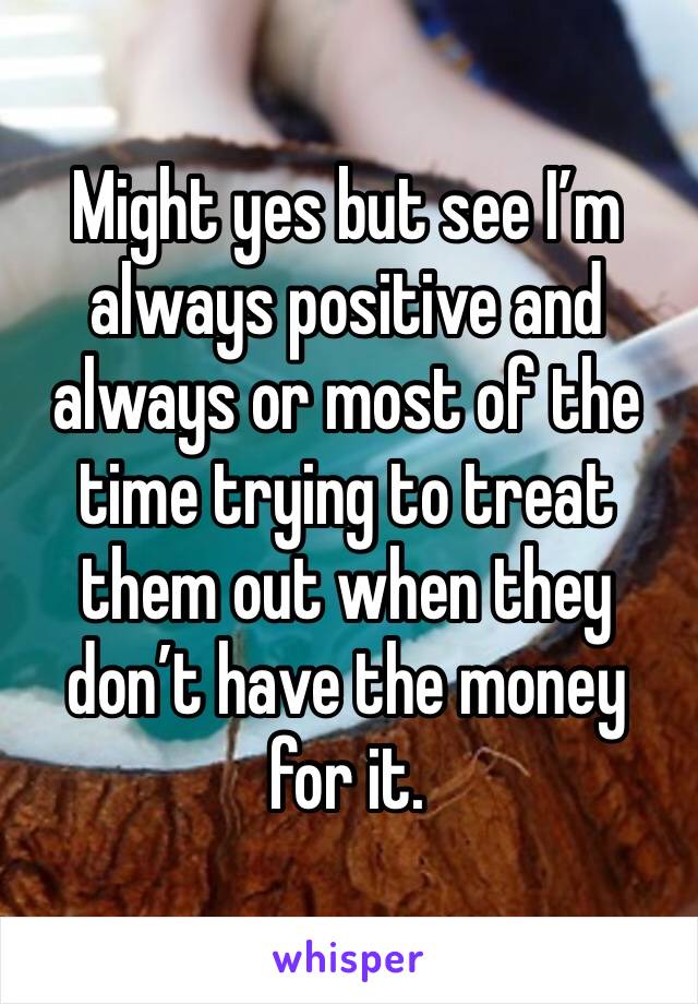 Might yes but see I’m always positive and always or most of the time trying to treat them out when they don’t have the money for it. 