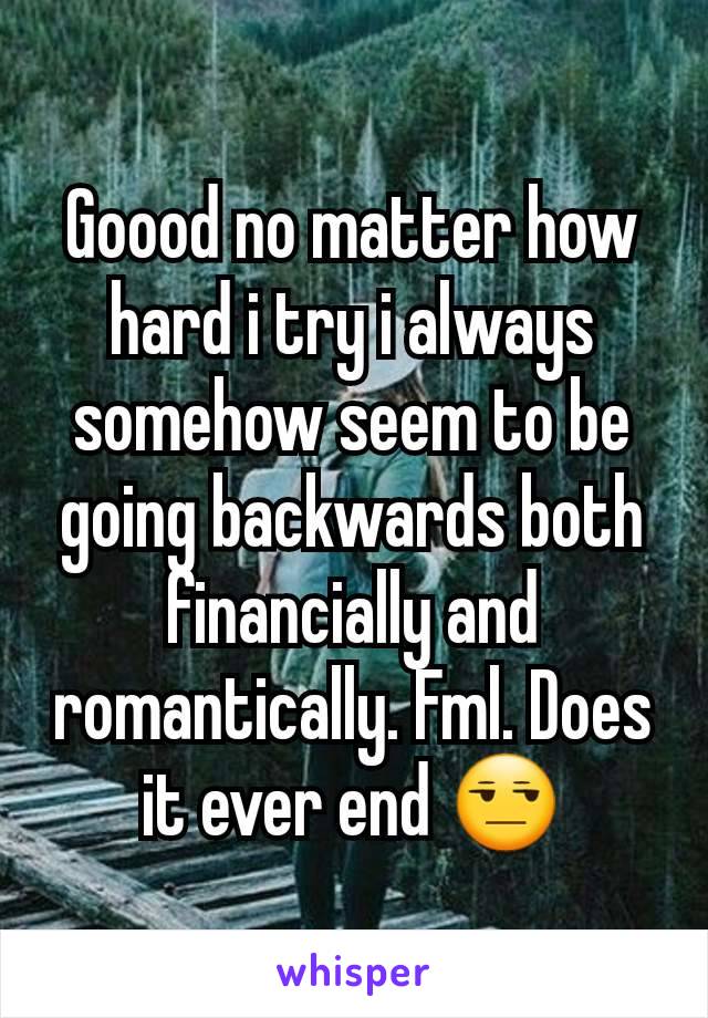 Goood no matter how hard i try i always somehow seem to be going backwards both financially and romantically. Fml. Does it ever end 😒