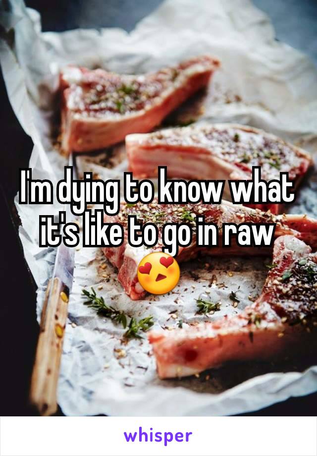 I'm dying to know what it's like to go in raw 😍