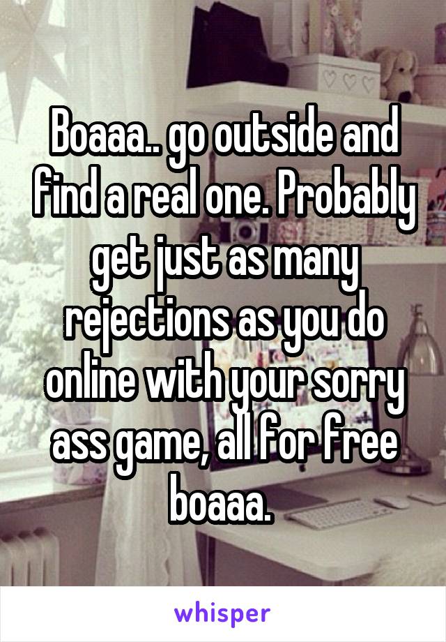 Boaaa.. go outside and find a real one. Probably get just as many rejections as you do online with your sorry ass game, all for free boaaa. 